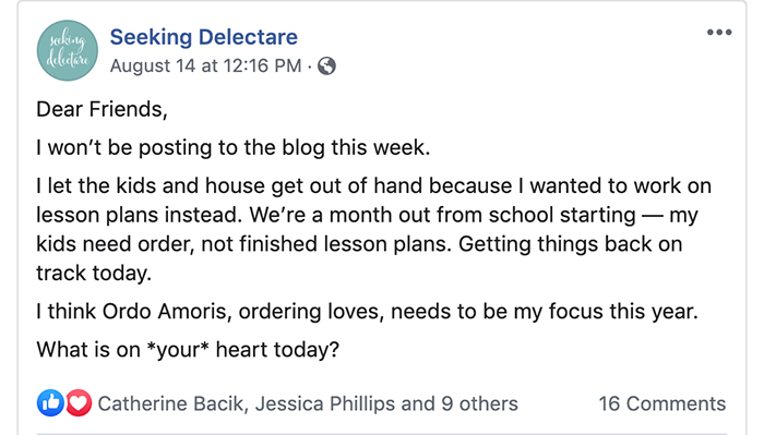 Screen capture from the Seeking Delectare Facebook Page. Post reads: Dear Friends, I won’t be posting to the blog this week. I let the kids and house get out of hand because I wanted to work on lesson plans instead. We’re a month out from school starting — my kids need order, not finished lesson plans. Getting things back on track today.
I think Ordo Amoris, ordering loves, needs to be my focus this year.
What is on *your* heart today?